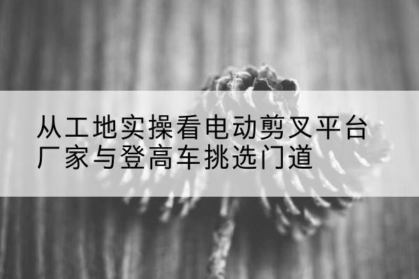 海沧电动剪叉升降平台厂家-从工地实操看电动剪叉平台厂家与登高车挑选门道
