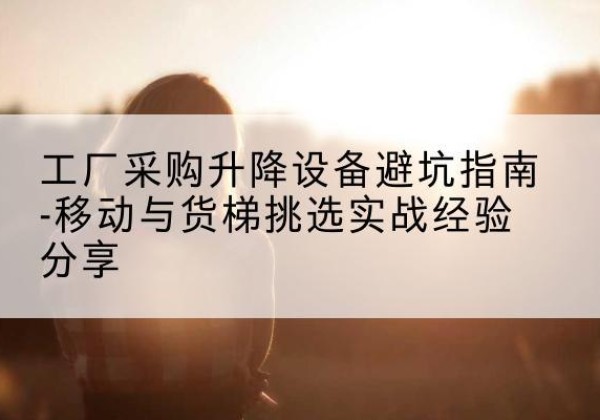 海沧移动式升降机怎么选-工厂采购升降设备避坑指南-移动与货梯挑选实战经验分享