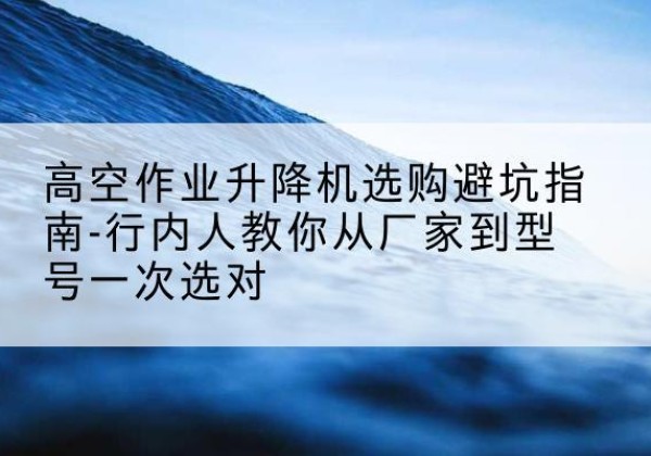 海沧升降平台厂家-高空作业升降机选购避坑指南-行内人教你从厂家到型号一次选对