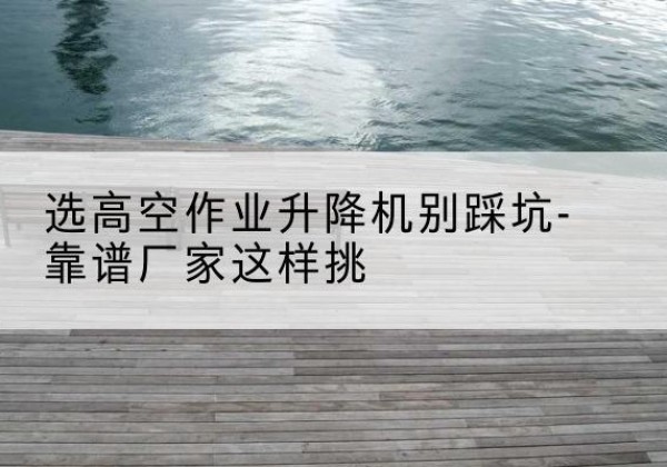 海沧剪叉式升降机厂家-选高空作业升降机别踩坑-靠谱厂家这样挑