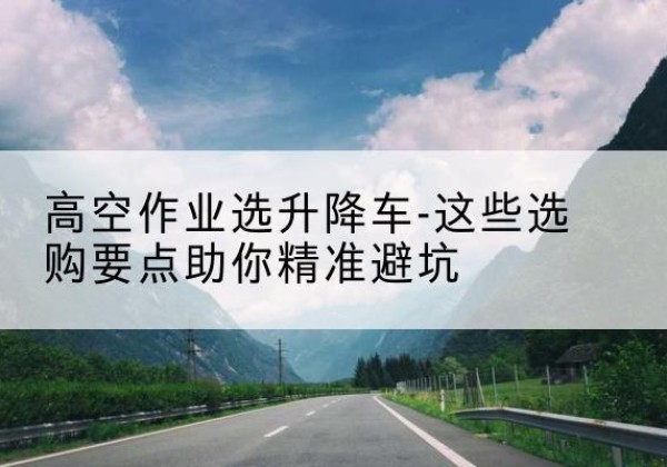 海沧升降车厂家-高空作业选升降车-这些选购要点助你*避坑