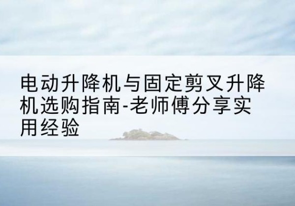 海沧电动升降机怎么选-电动升降机与固定剪叉升降机选购指南-老师傅分享实用经验