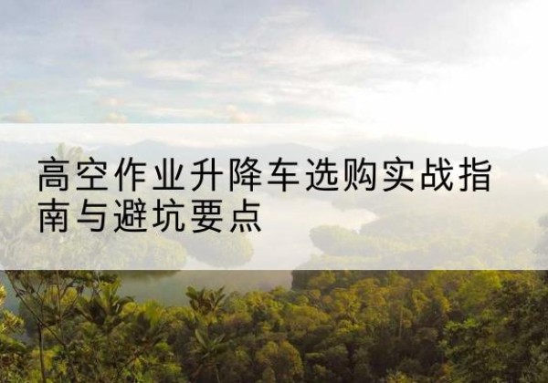海沧升降车怎么选-高空作业升降车选购实战指南与避坑要点