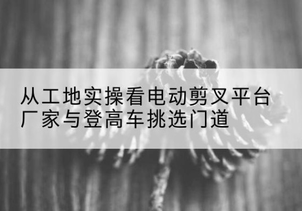 海沧电动剪叉升降平台厂家-从工地实操看电动剪叉平台厂家与登高车挑选门道