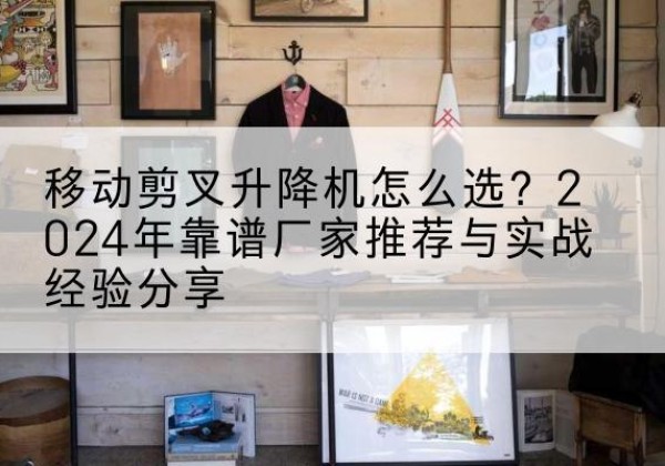 海沧升降平台厂家推荐-移动剪叉升降机怎么选？2024年靠谱厂家推荐与实战经验分享