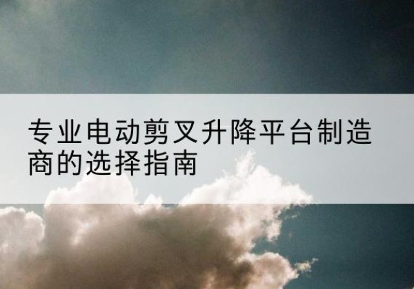海沧电动剪叉升降平台厂家-专业电动剪叉升降平台制造商的选择指南